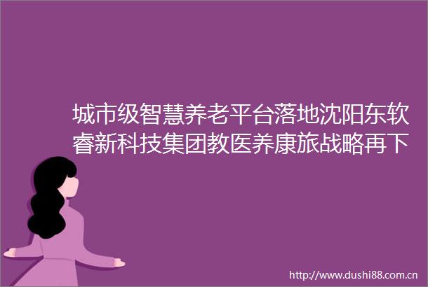 城市级智慧养老平台落地沈阳东软睿新科技集团教医养康旅战略再下一城