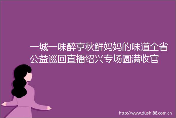 一城一味醉享秋鲜妈妈的味道全省公益巡回直播绍兴专场圆满收官