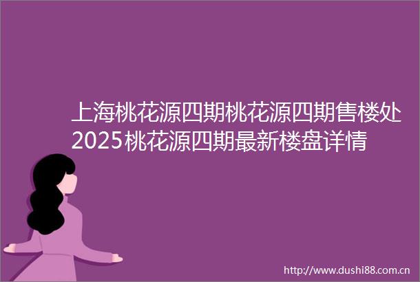 上海桃花源四期桃花源四期售楼处2025桃花源四期最新楼盘详情桃花源四期房价户型周边配套开盘时间