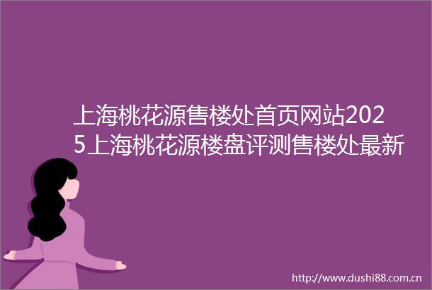上海桃花源售楼处首页网站2025上海桃花源楼盘评测售楼处最新价格配套户型