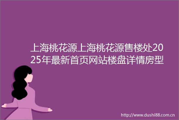 上海桃花源上海桃花源售楼处2025年最新首页网站楼盘详情房型图户型配套