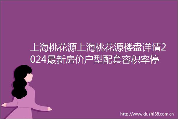上海桃花源上海桃花源楼盘详情2024最新房价户型配套容积率停车位