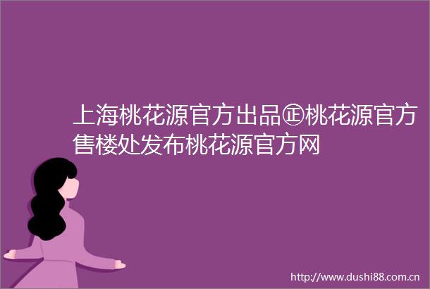 上海桃花源官方出品㊣桃花源官方售楼处发布桃花源官方网
