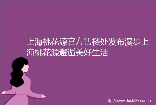 上海桃花源官方售楼处发布漫步上海桃花源邂逅美好生活