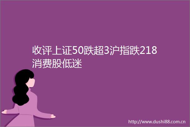 收评上证50跌超3沪指跌218消费股低迷