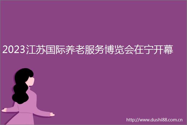 2023江苏国际养老服务博览会在宁开幕