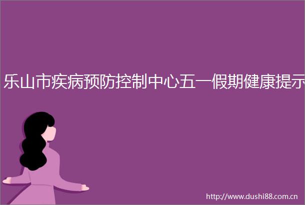 乐山市疾病预防控制中心五一假期健康提示