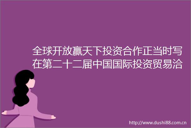 全球开放赢天下投资合作正当时写在第二十二届国际投资贸易洽谈会开幕之际