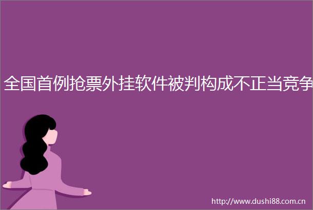 全国首例抢票外挂软件被判构成不正当竞争