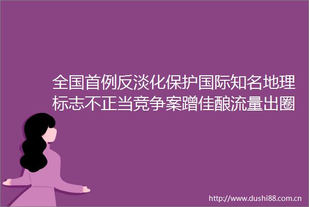 全国首例反淡化保护国际知名地理标志不正当竞争案蹭佳酿流量出圈跨界不能变越界