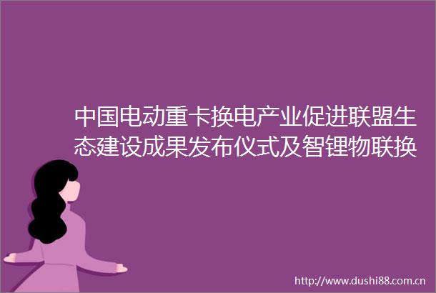 电动重卡换电产业促进联盟生态建设成果发布仪式及智锂物联换