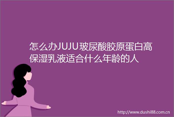 怎么办JUJU玻尿酸胶原蛋白高保湿乳液适合什么年龄的人