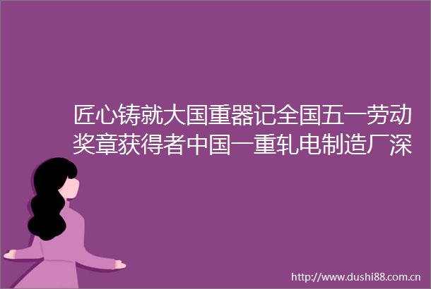 匠心铸就大国重器记全国五一劳动奖章获得者一重轧电制造厂深孔钻工桂玉松