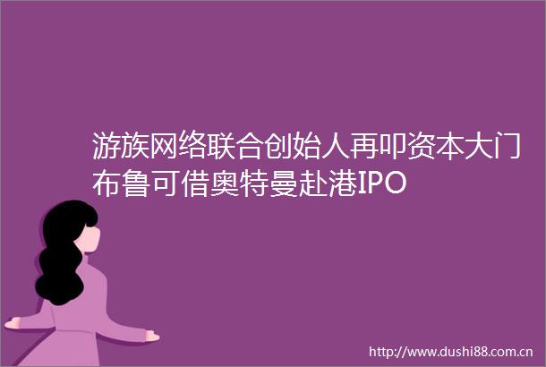 游族网络联合创始人再叩资本大门布鲁可借奥特曼赴港IPO