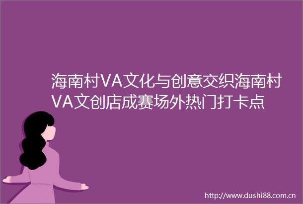 海南村VA文化与创意交织海南村VA文创店成赛场外热门打卡点
