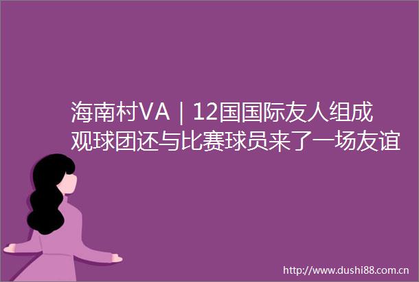 海南村VA｜12国国际友人组成观球团还与比赛球员来了一场友谊交流赛