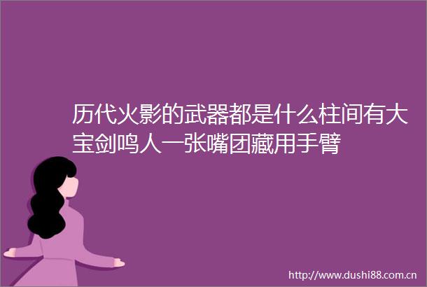 历代火影的武器都是什么柱间有大宝剑鸣人一张嘴团藏用手臂