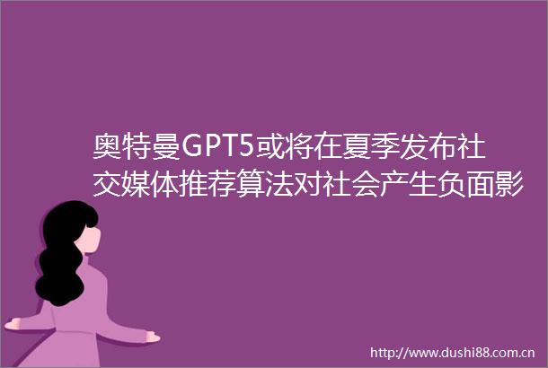 奥特曼GPT5或将在夏季发布社交媒体推荐算法对社会产生负面影响