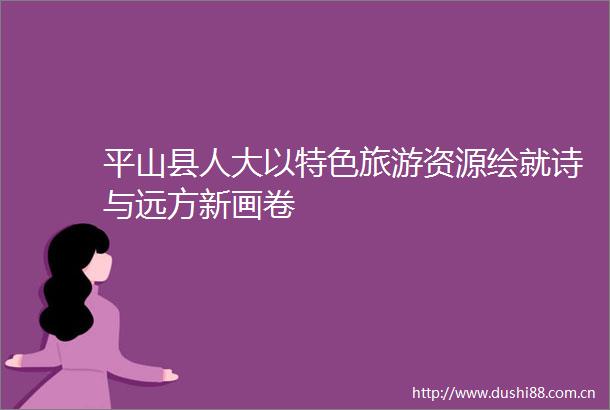 平山县人大以特色旅游资源绘就诗与远方新画卷