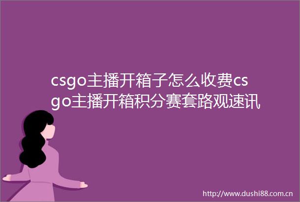 csgo主播开箱子怎么收费csgo主播开箱积分赛套路观速讯