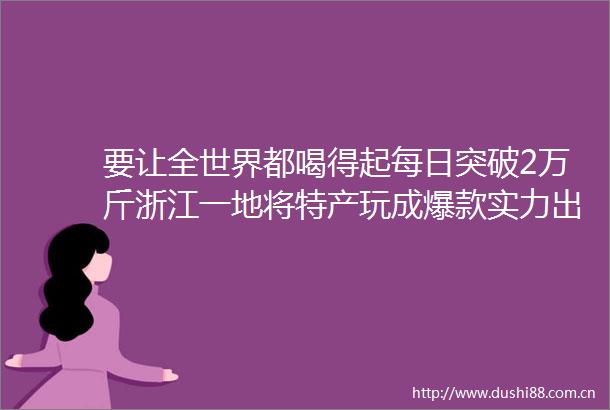 要让全世界都喝得起每日突破2万斤浙江一地将特产玩成爆款实力出圈的背后是