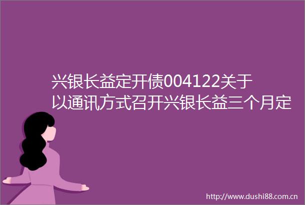 兴银长益定开债004122关于以通讯方式召开兴银长益三个月定期开放债券型证券投资基金基金份额持有人大会的第二次提示性公告