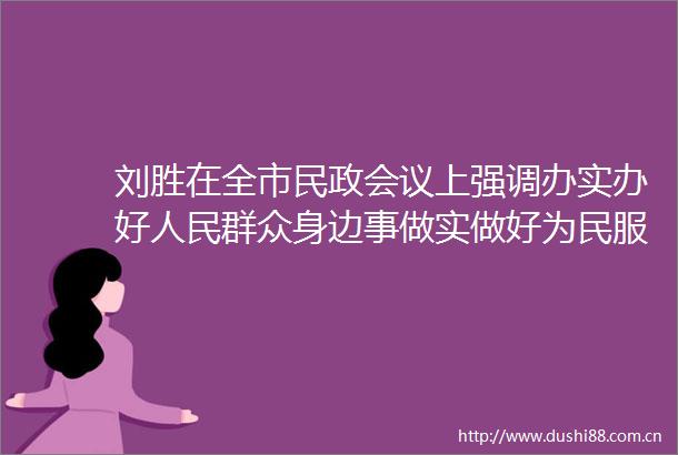 刘胜在全市民政会议上强调办实办好群众身边事做实做好为民服务大文章