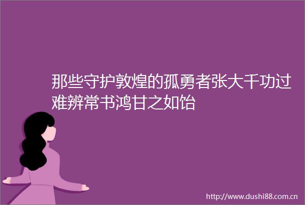 那些守护敦煌的孤勇者张大千功过难辨常书鸿甘之如饴