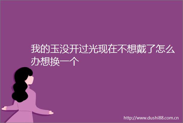 我的玉没开过光现在不想戴了怎么办想换一个