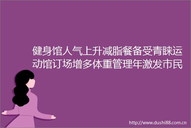 健身馆人气上升减脂餐备受青睐运动馆订场增多体重管理年激发市民健身热潮