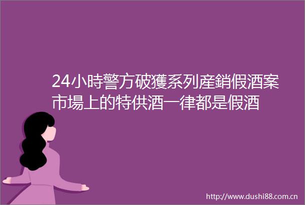 24小時警方破獲系列産銷假酒案市場上的特供酒一律都是假酒