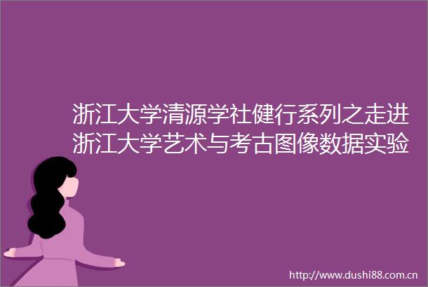 浙江大学清源学社健行系列之走进浙江大学艺术与考古图像数据实验室活动顺利举办