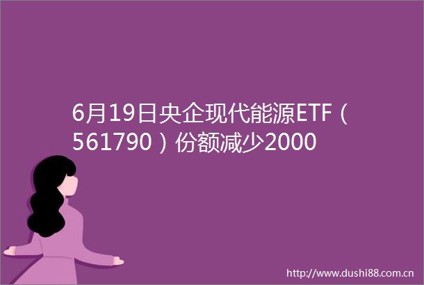 6月19日央企现代能源ETF（561790）份额减少20000万份最新份额439340万份最新规模470621万元