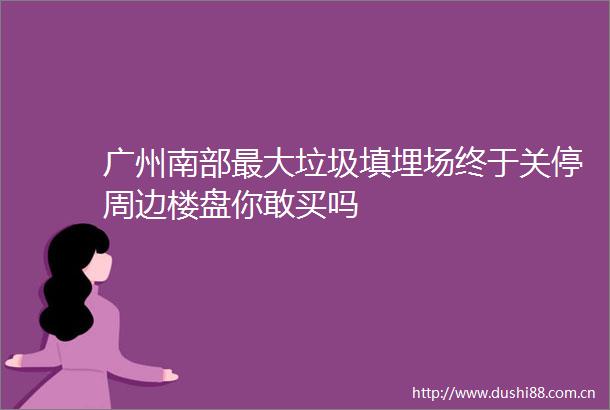 广州南部最大垃圾填埋场终于关停周边楼盘你敢买吗