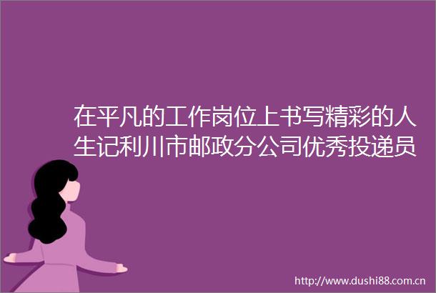 在平凡的工作岗位上书写精彩的人生记利川市邮政分公司优秀投递员甘任