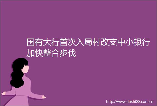 国有大行首次入局村改支中小银行加快整合步伐