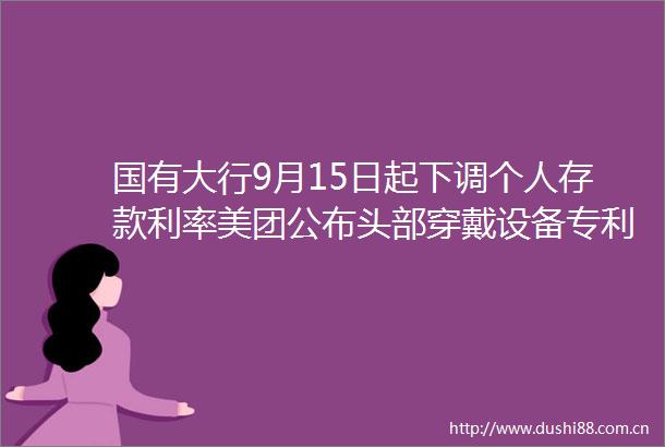 国有大行9月15日起下调个人存款利率美团公布头部穿戴设备专利｜零壹日报