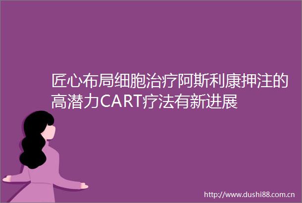 匠心布局细胞治疗阿斯利康押注的高潜力CART疗法有新进展