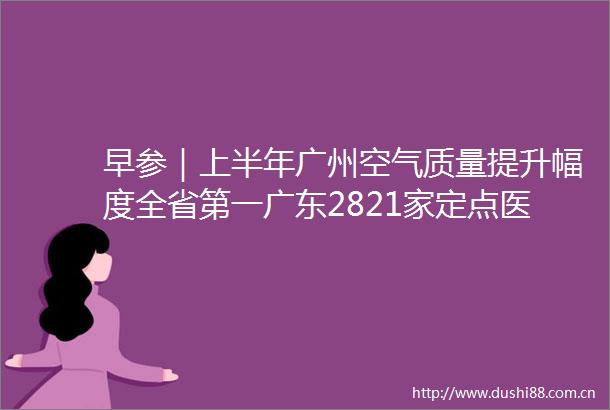 早参｜上半年广州空气质量提升幅度全省第一广东2821家定点医疗机构开通省内异地就医门诊直接结算