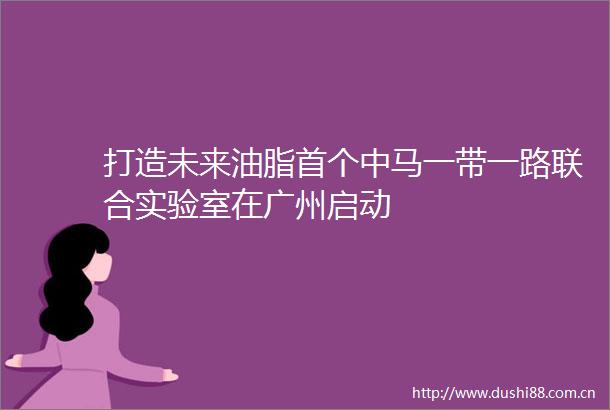 打造未来油脂首个中马一带一路联合实验室在广州启动