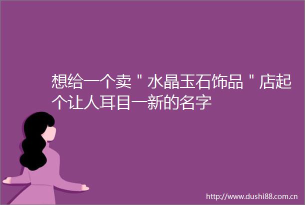 想给一个卖＂水晶玉石饰品＂店起个让人耳目一新的名字