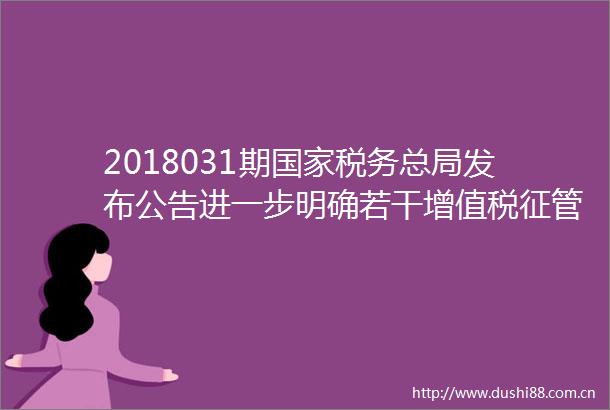 2018031期税务总局发布公告进一步明确若干增值税征管问题等