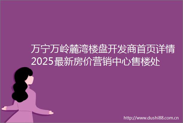 万宁万岭麓湾楼盘开发商首页详情2025最新房价营销中心售楼处电话在售户型学区物业地址海南楼盘网