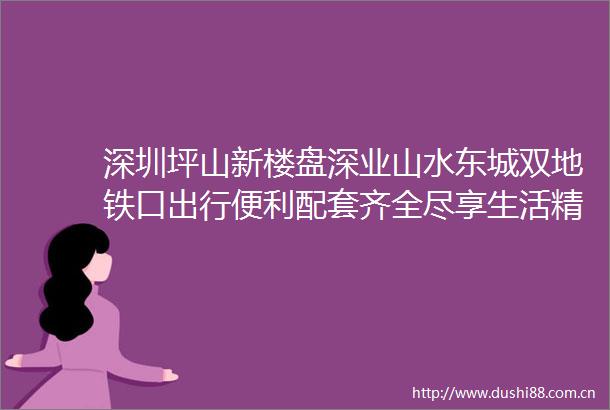 深圳坪山新楼盘深业山水东城双地铁口出行便利配套齐全尽享生活精装现房大社区值得拥有