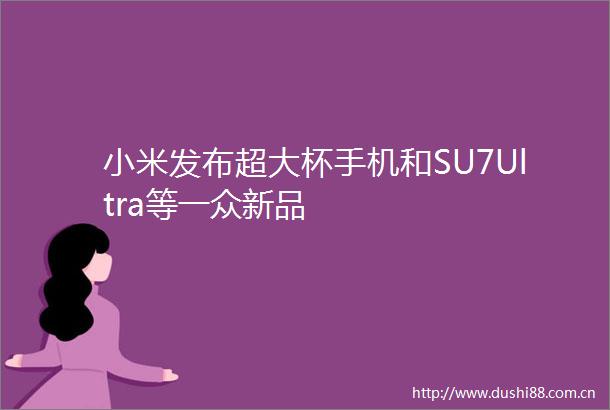 小米发布超大杯手机和SU7Ultra等一众新品