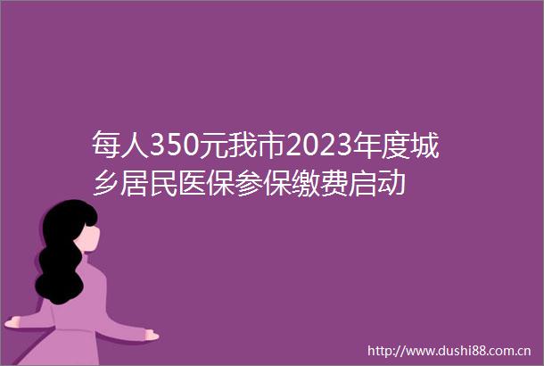 每人350元我市2023年度城乡居民医保参保缴费启动