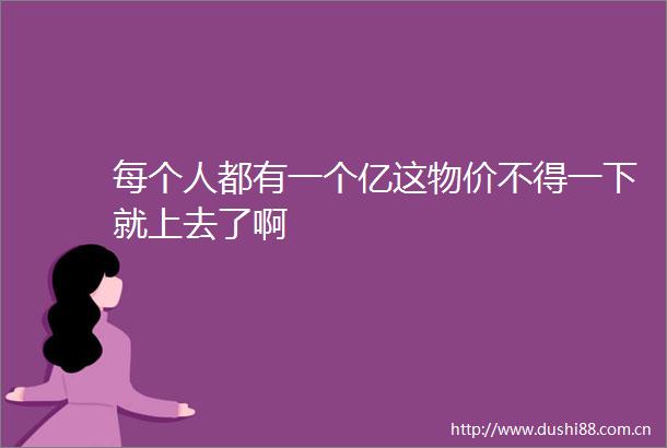 每个人都有一个亿这物价不得一下就上去了啊