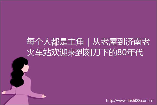 每个人都是主角｜从老屋到济南老火车站欢迎来到刻刀下的80年代