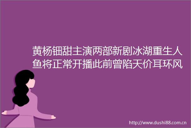 黄杨钿甜主演两部新剧冰湖重生人鱼将正常开播此前曾陷天价耳环风波