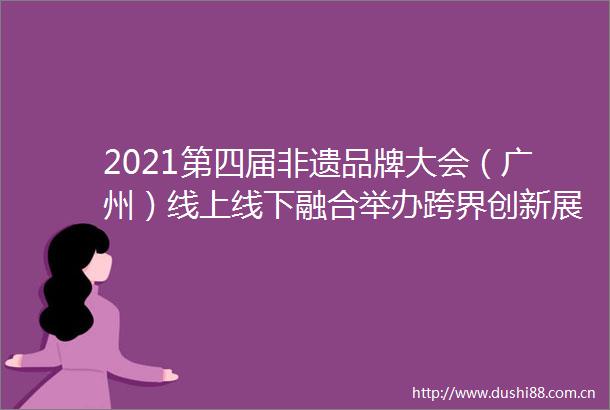 2021第四届非遗品牌大会（广州）线上线下融合举办跨界创新展示非遗品牌力